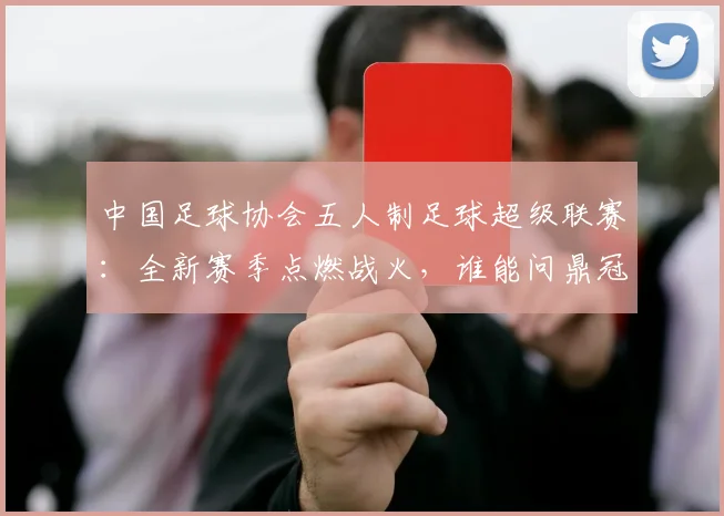 中国足球协会五人制足球超级联赛：全新赛季点燃战火，谁能问鼎冠军？