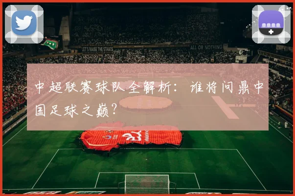 中超联赛球队全解析:谁将问鼎中国足球之巅?