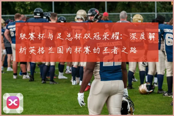 联赛杯与足总杯双冠荣耀:深度解析英格兰国内杯赛的王者之路