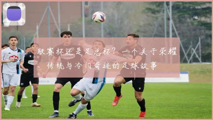 联赛杯还是足总杯?一个关于荣耀、传统与冷门奇迹的足球故事