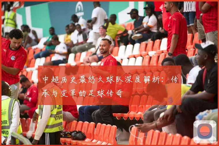 中超历史最悠久球队深度解析：传承与变革的足球传奇