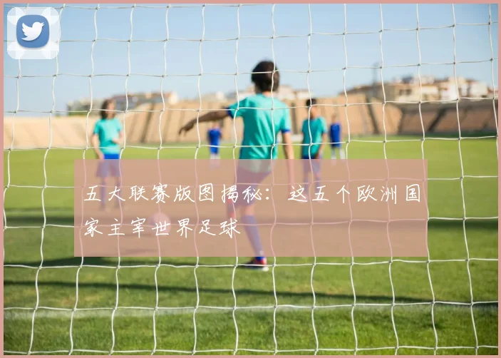 五大联赛版图揭秘：这五个欧洲国家主宰世界足球