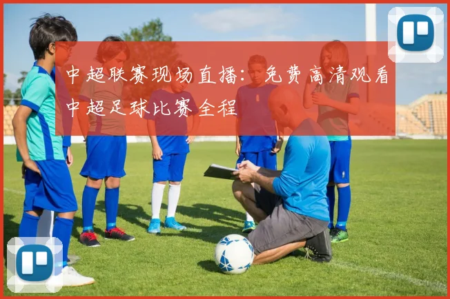 中超联赛现场直播:免费高清观看中超足球比赛全程