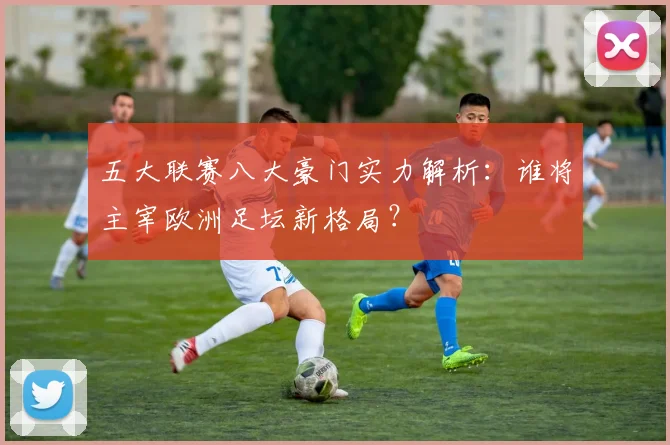 五大联赛八大豪门实力解析：谁将主宰欧洲足坛新格局？