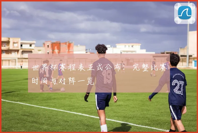 世界杯赛程表正式公布：完整比赛时间与对阵一览