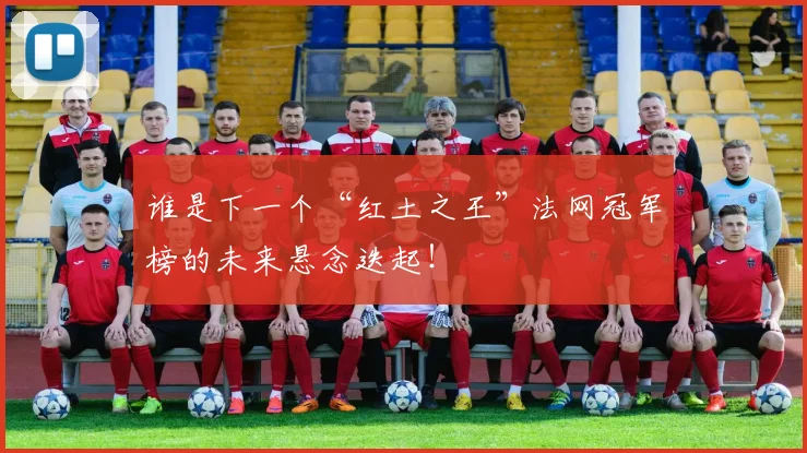 谁是下一个“红土之王”法网冠军榜的未来悬念迭起！